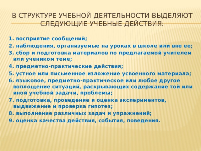 В структуре УЧЕБНОЙ ДЕЯТЕЛЬНОСТИ выделяют следующие учебные действия: 1. восприятие сообщений; 2. наблюдения, организуемые на уроках в школе или вне ее; 3. сбор и подготовка материалов по предлагаемой учителем или учеником теме; 4. предметно-практические действия; 5. устное или письменное изложение усвоенного материала; 6. языковое, предметно-практическое или любое другое воплощение ситуаций, раскрывающих содержание той или иной учебной задачи, проблемы; 7. подготовка, проведение и оценка экспериментов, выдвижение и проверка гипотез; 8. выполнение различных задач и упражнений; 9. оценка качества действия, события, поведения. 