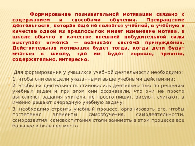  Формирование познавательной мотивации связано с содержанием и способами обучения. Превращение деятельности, которая еще не является учебной, в учебную в качестве одной из предпосылок имеет изменение мотива. в школе обычно в качестве внешней побудительной силы выступает отметка — возникает система принуждения. Действительная мотивация будет тогда, когда дети будут мчаться в школу, где им будет хорошо, приятно, содержательно, интересно.   Для формирования у учащихся учебной деятельности необходимо: 1. чтобы они овладели указанными выше учебными действиями; 2. чтобы их деятельность становилась деятельностью по решению учебных задач и при этом они осознавали, что они не просто выполняют задания учителя, не просто пишут, рисуют, считают, а именно решают очередную учебную задачу; 3. необходимо строить учебный процесс, организовать его, чтобы постепенно элементы самообучения, самодеятельности, саморазвития, самовоспитания стали занимать в этом процессе все большее и большее место. 