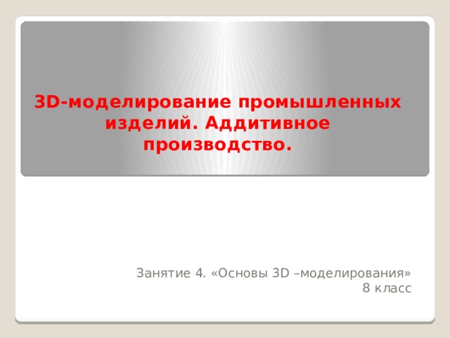 3D-моделирование промышленных изделий. Аддитивное производство.   Занятие 4. «Основы 3D –моделирования» 8 класс 
