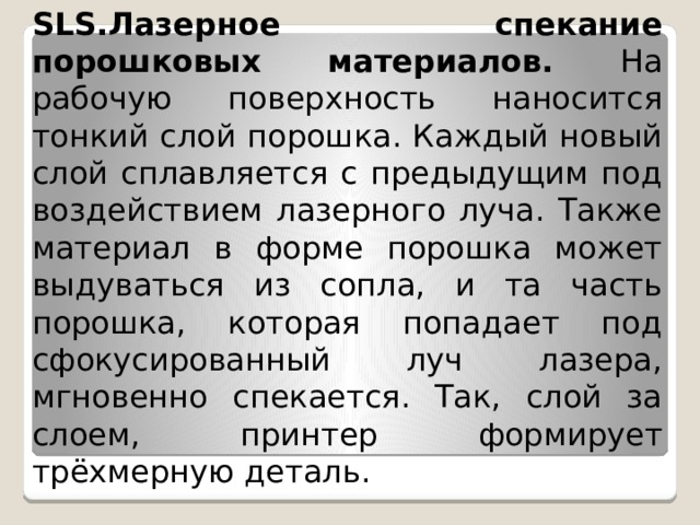 SLS.Лазерное спекание порошковых материалов. На рабочую поверхность наносится тонкий слой порошка. Каждый новый слой сплавляется с предыдущим под воздействием лазерного луча. Также материал в форме порошка может выдуваться из сопла, и та часть порошка, которая попадает под сфокусированный луч лазера, мгновенно спекается. Так, слой за слоем, принтер формирует трёхмерную деталь. 