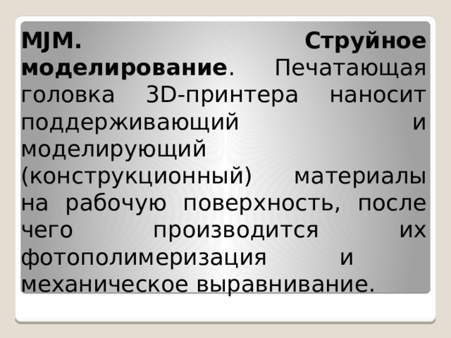 MJM. Струйное моделирование . Печатающая головка 3D-принтера наносит поддерживающий и моделирующий (конструкционный) материалы на рабочую поверхность, после чего производится их фотополимеризация и ­механическое выравнивание. 