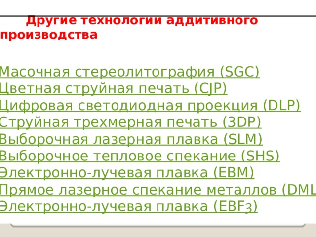  Другие технологии аддитивного производства Масочная стереолитография (SGC) Цветная струйная печать (CJP) Цифровая светодиодная проекция (DLP) Струйная трехмерная печать (3DP) Выборочная лазерная плавка (SLM) Выборочное тепловое спекание (SHS) Электронно-лучевая плавка (EBM) Прямое лазерное спекание металлов (DMLS) Электронно-лучевая плавка ( EBFȝ ) 