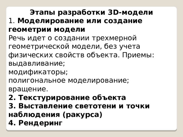 Этапы разработки 3D-модели 1.  Моделирование или создание геометрии модели Речь идет о создании трехмерной геометрической модели, без учета физических свойств объекта. Приемы: выдавливание; модификаторы; полигональное моделирование; вращение. 2. Текстурирование объекта 3. Выставление светотени и точки наблюдения (ракурса) 4. Рендеринг 