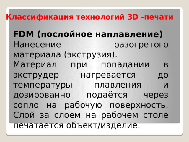 Классификация технологий 3D -печати FDM (послойное наплавление) Нанесение разогретого материала (экструзия). Материал при попадании в экструдер нагревается до температуры плавления и дозированно подаётся через сопло на рабочую поверхность. Слой за слоем на рабочем столе печатается объект/изделие. 