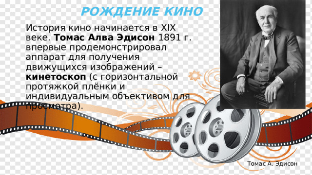 Рождение кино  История кино начинается в XIX веке. Томас Алва Эдисон 1891 г. впервые продемонстрировал аппарат для получения движущихся изображений – кинетоскоп (с горизонтальной протяжкой плёнки и индивидуальным объективом для просмотра). Томас А. Эдисон 