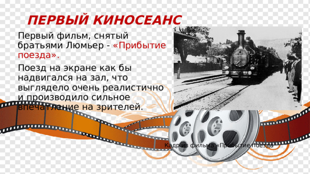 Первый киносеанс  Первый фильм, снятый братьями Люмьер - «Прибытие поезда».  Поезд на экране как бы надвигался на зал, что выглядело очень реалистично и производило сильное впечатление на зрителей. Кадр из фильма «Прибытие поезда 