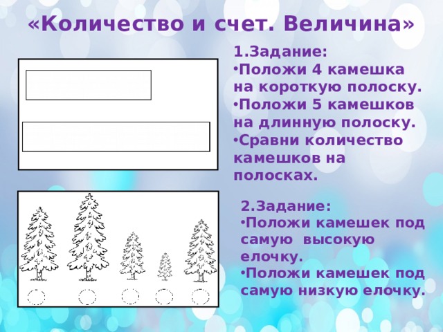 «Количество и счет. Величина» 1.Задание: Положи 4 камешка на короткую полоску. Положи 5 камешков на длинную полоску. Сравни количество камешков на полосках. 2.Задание: Положи камешек под самую высокую елочку. Положи камешек под самую низкую елочку. 