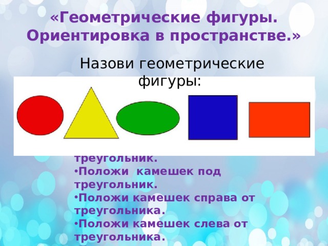 «Геометрические фигуры. Ориентировка в пространстве.» Назови геометрические фигуры:  1.Задание: Выложи из камешков треугольник. Положи камешек под треугольник. Положи камешек справа от треугольника. Положи камешек слева от треугольника. Положи камешек над треугольником. 