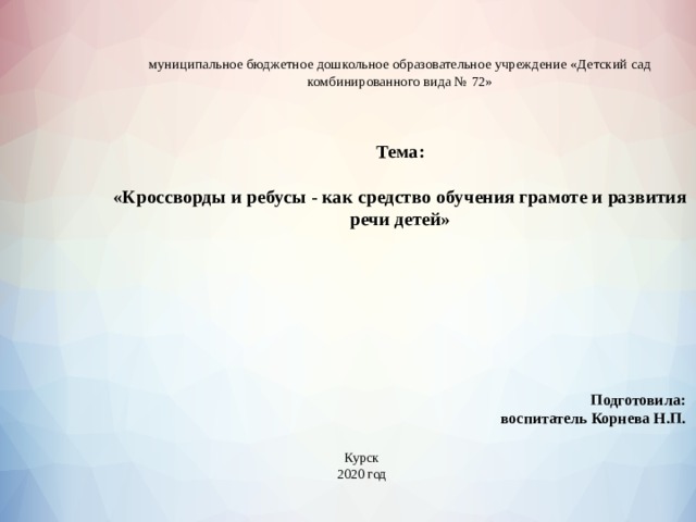  муниципальное бюджетное дошкольное образовательное учреждение «Детский сад комбинированного вида № 72»     Тема:   «Кроссворды и ребусы - как средство обучения грамоте и развития речи детей»   Подготовила: воспитатель Корнева Н.П. Курск 2020 год 