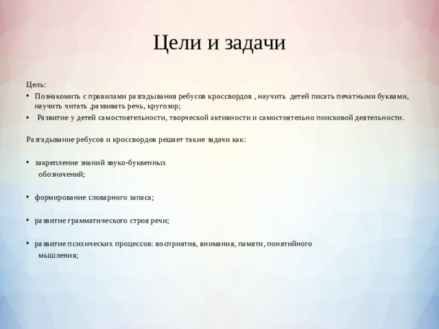 Цели и задачи Цель: Познакомить с правилами разгадывания ребусов кроссвордов , научить детей писать печатными буквами, научить читать ,развивать речь, кругозор;  Развитие у детей самостоятельности, творческой активности и самостоятельно поисковой деятельности. Разгадывание ребусов и кроссвордов решает такие задачи как:   закрепление знаний звуко-буквенных  обозначений;   формирование словарного запаса;   развитие грамматического строя речи;   развитие психических процессов: восприятия, внимания, памяти, понятийного  мышления; 