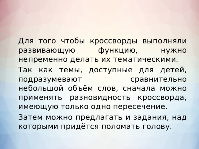   Для того чтобы кроссворды выполняли развивающую функцию, нужно непременно делать их тематическими.   Так как темы, доступные для детей, подразумевают сравнительно небольшой объём слов, сначала можно применять разновидность кроссворда, имеющую только одно пересечение.   Затем можно предлагать и задания, над которыми придётся поломать голову. 