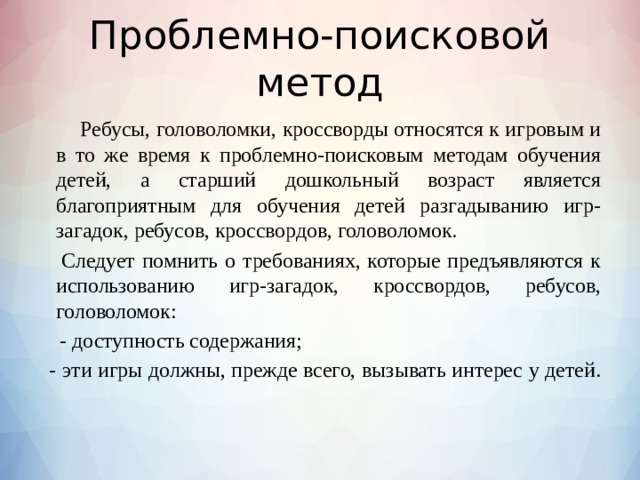 Проблемно-поисковой метод    Ребусы, головоломки, кроссворды относятся к игровым и в то же время к проблемно-поисковым методам обучения детей, а старший дошкольный возраст является благоприятным для обучения детей разгадыванию игр-загадок, ребусов, кроссвордов, головоломок.    Следует помнить о требованиях, которые предъявляются к использованию игр-загадок, кроссвордов, ребусов, головоломок:      - доступность содержания;    - эти игры должны, прежде всего, вызывать интерес у детей.   