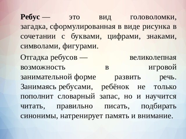   Ребус  — это вид головоломки, загадка, сформулированная в виде рисунка в сочетании с буквами, цифрами, знаками, символами, фигурами.   Отгадка ребусов — великолепная возможность в игровой занимательной форме развить речь. Занимаясь ребусами, ребёнок не только пополнит словарный запас, но и научится читать, правильно писать, подбирать синонимы, натренирует память и внимание.    