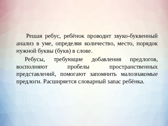     Решая ребус, ребёнок проводит звуко-буквенный анализ в уме, определяя количество, место, порядок нужной буквы (букв) в слове.   Ребусы, требующие добавления предлогов, восполняют пробелы пространственных представлений, помогают запомнить малознакомые предлоги. Расширяется словарный запас ребёнка. 