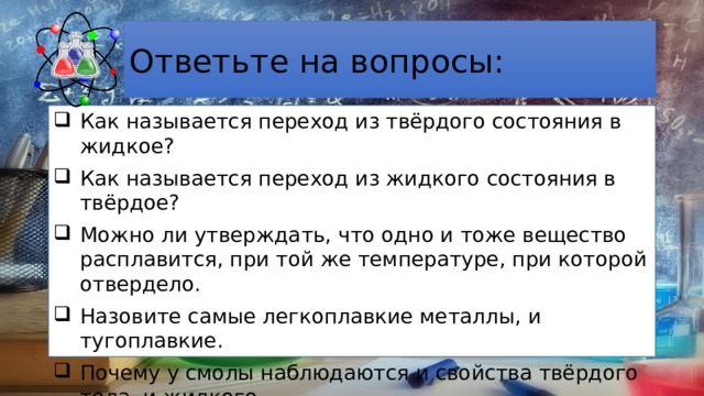 Ответьте на вопросы: Как называется переход из твёрдого состояния в жидкое? Как называется переход из жидкого состояния в твёрдое? Можно ли утверждать, что одно и тоже вещество расплавится, при той же температуре, при которой отвердело. Назовите самые легкоплавкие металлы, и тугоплавкие. Почему у смолы наблюдаются и свойства твёрдого тела, и жидкого. 