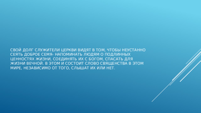 Свой долг служители церкви видят в том, чтобы неустанно сеять доброе семя- напоминать людям о подлинных ценностях жизни, соединять их с богом, спасать для жизни вечной. В этом и состоит слово священства в этом мире, независимо от того, слышат их или нет. 