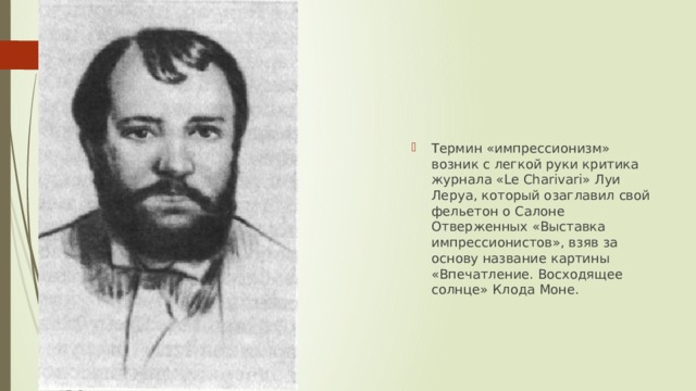 Термин «импрессионизм» возник с легкой руки критика журнала «Le Charivari» Луи Леруа, который озаглавил свой фельетон о Салоне Отверженных «Выставка импрессионистов», взяв за основу название картины «Впечатление. Восходящее солнце» Клода Моне. 