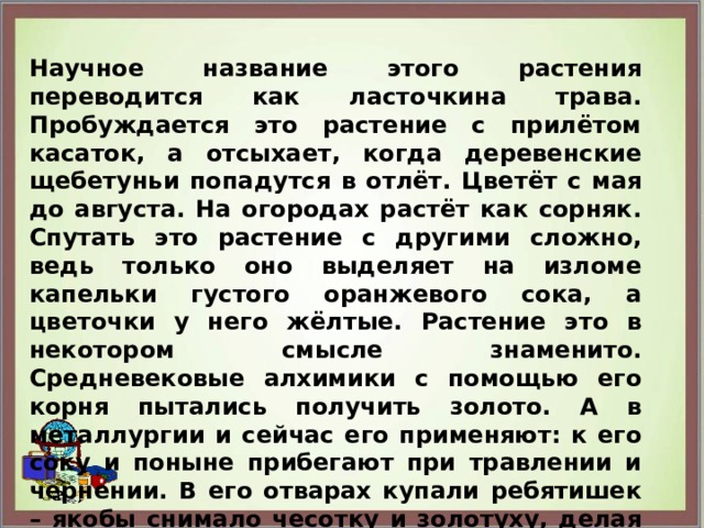 Научное название этого растения переводится как ласточкина трава. Пробуждается это растение с прилётом касаток, а отсыхает, когда деревенские щебетуньи попадутся в отлёт. Цветёт с мая до августа. На огородах растёт как сорняк. Спутать это растение с другими сложно, ведь только оно выделяет на изломе капельки густого оранжевого сока, а цветочки у него жёлтые. Растение это в некотором смысле знаменито. Средневековые алхимики с помощью его корня пытались получить золото. А в металлургии и сейчас его применяют: к его соку и поныне прибегают при травлении и чернении. В его отварах купали ребятишек – якобы снимало чесотку и золотуху, делая тело чистым. Но на пастбищах скот его не ест – ядовит.  