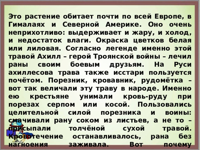 Это растение обитает почти по всей Европе, в Гималаях и Северной Америке. Оно очень неприхотливо: выдерживает и жару, и холод, и недостаток влаги. Окраска цветков белая или лиловая. Согласно легенде именно этой травой Ахилл – герой Троянской войны – лечил раны своим боевым друзьям. На Руси ахиллесова трава также исстари пользуется почётом. Порезник, кровавник, рудомётка – вот так величали эту траву в народе. Именно ею крестьяне унимали кровь-руду при порезах серпом или косой. Пользовались целительной силой порезника и воины: смачивали рану соком из листьев, а не то – присыпали толчёной сухой травой. Кровотечение останавливалось, рана без нагноения заживала. Вот почему тысячелистник у нас слыл как «солдатская трава».  