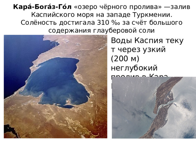 Кара́-Бога́з-Го́л «озеро чёрного пролива» —залив Каспийского моря на западе Туркмении. Солёность достигала 310 ‰ за счёт большого содержания глауберовой соли Воды Каспия текут через узкий (200 м) неглубокий пролив в Кара-Богаз-Гол 