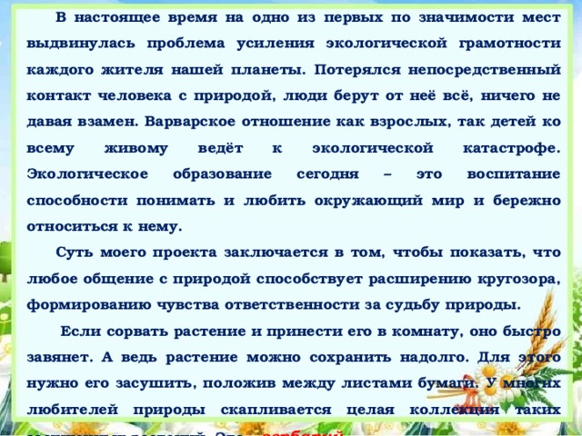 В настоящее время на одно из первых по значимости мест выдвинулась проблема усиления экологической грамотности каждого жителя нашей планеты. Потерялся непосредственный контакт человека с природой, люди берут от неё всё, ничего не давая взамен. Варварское отношение как взрослых, так детей ко всему живому ведёт к экологической катастрофе. Экологическое образование сегодня – это воспитание способности понимать и любить окружающий мир и бережно относиться к нему. Суть моего проекта заключается в том, чтобы показать, что любое общение с природой способствует расширению кругозора, формированию чувства ответственности за судьбу природы.  Если сорвать растение и принести его в комнату, оно быстро завянет. А ведь растение можно сохранить надолго. Для этого нужно его засушить, положив между листами бумаги. У многих любителей природы скапливается целая коллекция таких засушенных растений. Это – гербарий.  