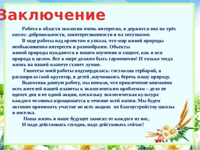 Заключение Работа в области экологии очень интересна, и держится она на трёх китах: добровольности, заинтересованности и на энтузиазме. В ходе работы над проектом я узнала, что мир живой природы необыкновенно интересен и разнообразен. Объекты живой природы нуждаются в нашем изучении и защите, как и вся природа в целом. Все в мире должно быть гармонично! И только тогда жизнь на нашей планете станет лучше.  Гипотеза моей работы подтвердилась: составляя гербарий, я расширила свой кругозор, и детей ,научившись беречь нашу природу. Выполняя данную работу, мы поняли, что привлечение внимания всех жителей нашей планеты к экологическим проблемам – дело не одного дня и не одной акции, поскольку экологическая культура каждого человека взращивается в течение всей жизни. Мы будем активно принимать участие во всех акциях по благоустройству школы и поселка.  Наша жизнь и наше будущее зависят от каждого из нас, И надо действовать сегодня, надо действовать сейчас! 