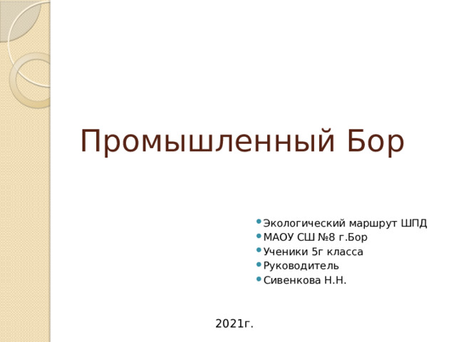 Промышленный Бор Экологический маршрут ШПД МАОУ СШ №8 г.Бор Ученики 5г класса Руководитель Сивенкова Н.Н. 2021г. 