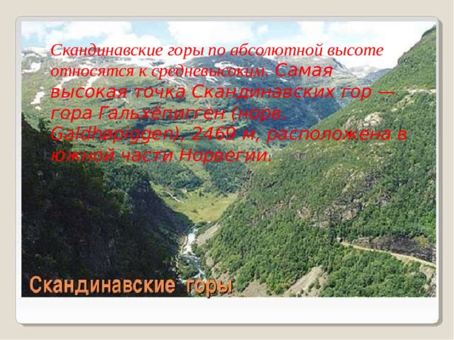 Скандинавские горы по абсолютной высоте относятся к средневысоким. Самая высокая точка Скандинавских гор — гора Гальхёпигген (норв. Galdhøpiggen), 2469 м, расположена в южной части Норвегии. 