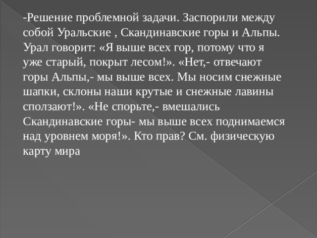 -Решение проблемной задачи. Заспорили между собой Уральские   ,   Скандинавские горы и Альпы. Урал говорит: «Я выше всех гор, потому что я уже старый, покрыт лесом!». «Нет,- отвечают горы Альпы,- мы выше всех. Мы носим снежные шапки, склоны наши крутые и снежные лавины сползают!». «Не спорьте,- вмешались Скандинавские горы-   мы выше всех поднимаемся над уровнем моря!». Кто прав? См. физическую карту мира 