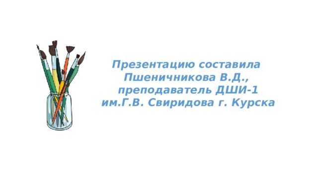 Презентацию составила  Пшеничникова В.Д.,  преподаватель ДШИ-1  им.Г.В. Свиридова г. Курска 