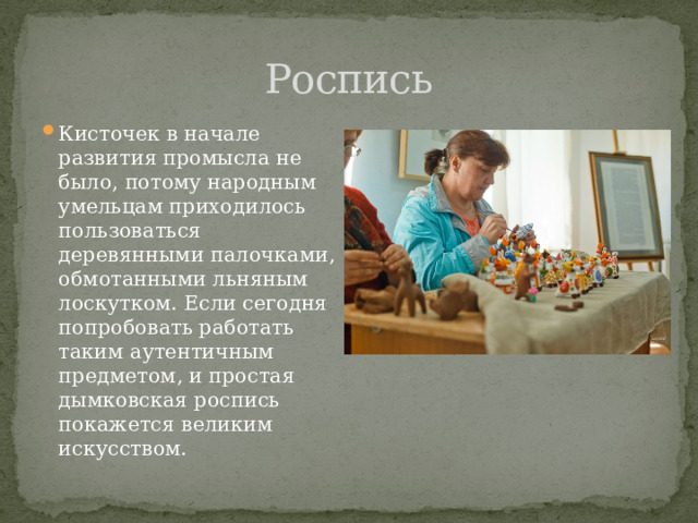 Роспись Кисточек в начале развития промысла не было, потому народным умельцам приходилось пользоваться деревянными палочками, обмотанными льняным лоскутком. Если сегодня попробовать работать таким аутентичным предметом, и простая дымковская роспись покажется великим искусством. 