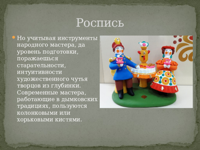 Роспись Но учитывая инструменты народного мастера, да уровень подготовки, поражаешься старательности, интуитивности художественного чутья творцов из глубинки. Современные мастера, работающие в дымковских традициях, пользуются колонковыми или хорьковыми кистями. 