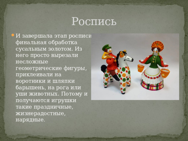 Роспись И завершала этап росписи финальная обработка сусальным золотом. Из него просто вырезали несложные геометрические фигуры, приклеивали на воротники и шляпки барышень, на рога или уши животных. Потому и получаются игрушки такие праздничные, жизнерадостные, нарядные . 