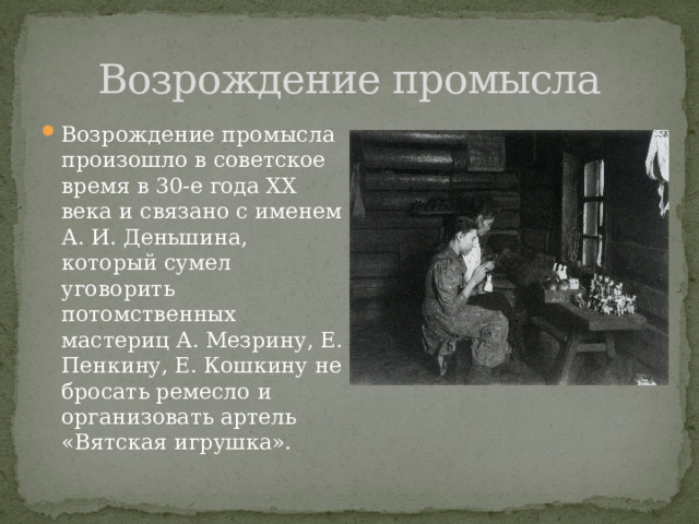 Возрождение промысла Возрождение промысла произошло в советское время в 30-е года XX века и связано с именем А. И. Деньшина, который сумел уговорить потомственных мастериц А. Мезрину, Е. Пенкину, Е. Кошкину не бросать ремесло и организовать артель «Вятская игрушка». 