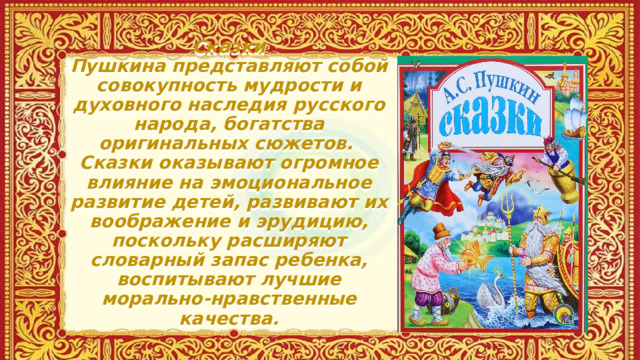 Сказки Пушкина представляют собой совокупность мудрости и духовного наследия русского народа, богатства оригинальных сюжетов.  Сказки оказывают огромное влияние на эмоциональное развитие детей, развивают их воображение и эрудицию, поскольку расширяют словарный запас ребенка, воспитывают лучшие морально-нравственные качества.   