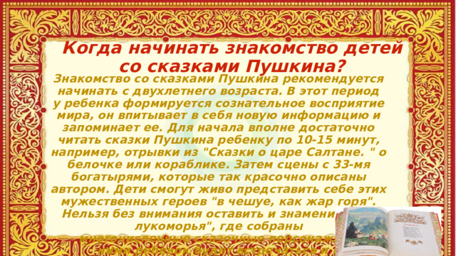 Когда начинать знакомство детей со сказками Пушкина?   Знакомство со сказками Пушкина рекомендуется начинать с двухлетнего возраста. В этот период у ребенка формируется сознательное восприятие мира, он впитывает в себя новую информацию и запоминает ее. Для начала вполне достаточно читать сказки Пушкина ребенку по 10-15 минут, например, отрывки из 