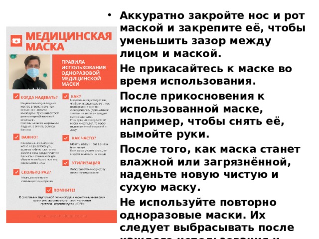 Аккуратно закройте нос и рот маской и закрепите её, чтобы уменьшить зазор между лицом и маской. Не прикасайтесь к маске во время использования. После прикосновения к использованной маске, например, чтобы снять её, вымойте руки. После того, как маска станет влажной или загрязнённой, наденьте новую чистую и сухую маску. Не используйте повторно одноразовые маски. Их следует выбрасывать после каждого использования и утилизировать сразу после снятия. Меняйте маску каждые 2-3 часа или чаще. 