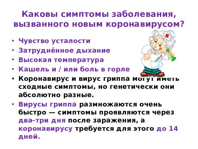 Каковы симптомы заболевания, вызванного новым коронавирусом? Чувство усталости Затруднённое дыхание Высокая температура Кашель и / или боль в горле Коронавирус и вирус гриппа могут иметь сходные симптомы, но генетически они абсолютно разные. Вирусы гриппа размножаются очень быстро — симптомы проявляются через два-три дня после заражения, а коронавирусу требуется для этого до 14 дней. 