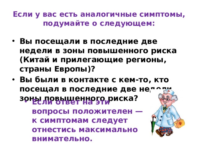 Если у вас есть аналогичные симптомы, подумайте о следующем: Вы посещали в последние две недели в зоны повышенного риска (Китай и прилегающие регионы, страны Европы)? Вы были в контакте с кем-то, кто посещал в последние две недели зоны повышенного риска? Если ответ на эти вопросы положителен — к симптомам следует отнестись максимально внимательно. 