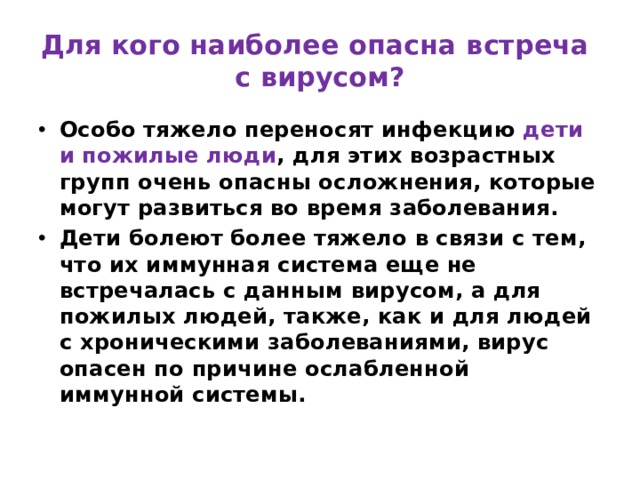 Для кого наиболее опасна встреча  с вирусом? Особо тяжело переносят инфекцию дети и пожилые люди , для этих возрастных групп очень опасны осложнения, которые могут развиться во время заболевания. Дети болеют более тяжело в связи с тем, что их иммунная система еще не встречалась с данным вирусом, а для пожилых людей, также, как и для людей с хроническими заболеваниями, вирус опасен по причине ослабленной иммунной системы. 