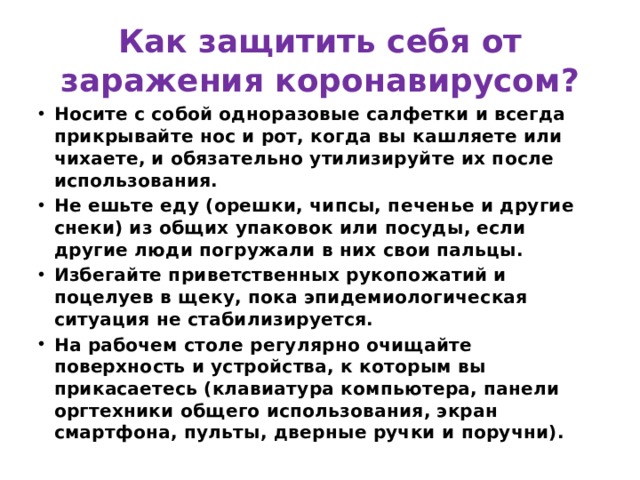 Как защитить себя от заражения коронавирусом? Носите с собой одноразовые салфетки и всегда прикрывайте нос и рот, когда вы кашляете или чихаете, и обязательно утилизируйте их после использования. Не ешьте еду (орешки, чипсы, печенье и другие снеки) из общих упаковок или посуды, если другие люди погружали в них свои пальцы. Избегайте приветственных рукопожатий и поцелуев в щеку, пока эпидемиологическая ситуация не стабилизируется. На рабочем столе регулярно очищайте поверхность и устройства, к которым вы прикасаетесь (клавиатура компьютера, панели оргтехники общего использования, экран смартфона, пульты, дверные ручки и поручни).  