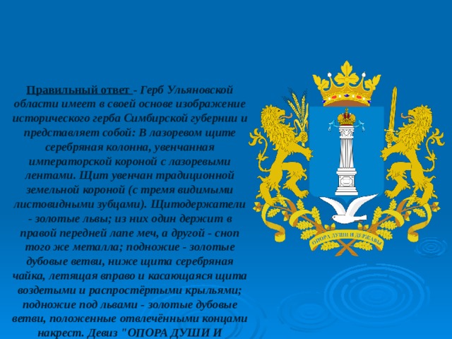 Правильный ответ - Герб Ульяновской области имеет в своей основе изображение исторического герба Симбирской губернии и представляет собой: В лазоревом щите серебряная колонна, увенчанная императорской короной с лазоревыми лентами. Щит увенчан традиционной земельной короной (с тремя видимыми листовидными зубцами). Щитодержатели - золотые львы; из них один держит в правой передней лапе меч, а другой - сноп того же металла; подножие - золотые дубовые ветви, ниже щита серебряная чайка, летящая вправо и касающаяся щита воздетыми и распростёртыми крыльями; подножие под львами - золотые дубовые ветви, положенные отвлечёнными концами накрест. Девиз 