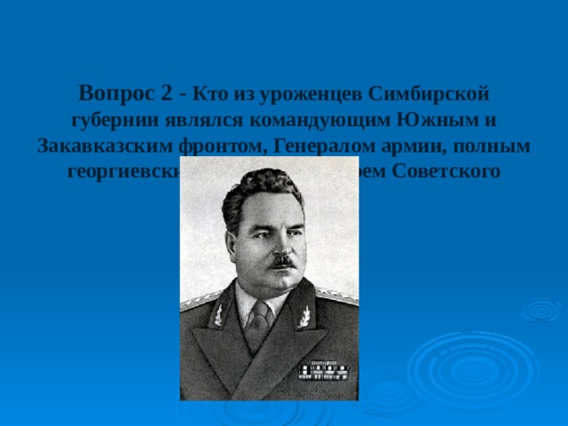   Вопрос 2 - Кто из уроженцев Симбирской губернии являлся командующим Южным и Закавказским фронтом, Генералом армии, полным георгиевским кавалером, Героем Советского Союза? 