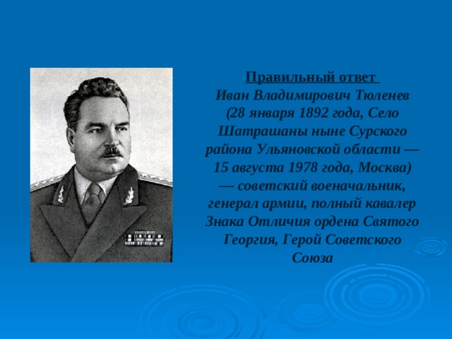 Правильный ответ Иван Владимирович Тюленев (28 января 1892 года, Село Шатрашаны ныне Сурского района Ульяновской области — 15 августа 1978 года, Москва) — советский военачальник, генерал армии, полный кавалер Знака Отличия ордена Святого Георгия, Герой Советского Союза 