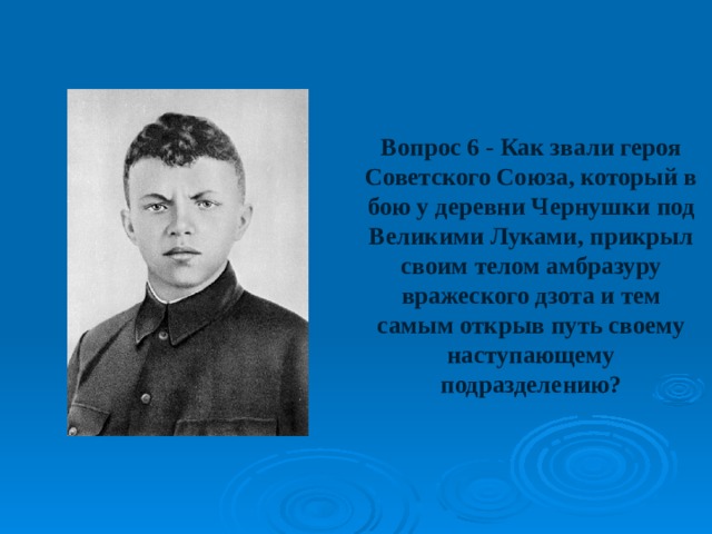 Вопрос 6 - Как звали героя Советского Союза, который в бою у деревни Чернушки под Великими Луками, прикрыл своим телом амбразуру вражеского дзота и тем самым открыв путь своему наступающему подразделению? 