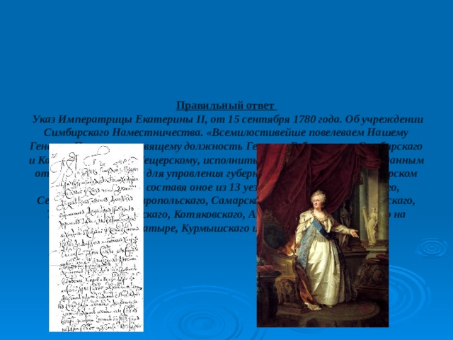       Правильный ответ   Указ Императрицы Екатерины II, от 15 сентября 1780 года. Об учреждении Симбирскаго Наместничества. «Всемилостивейше повелеваем Нашему Генерал-Поручику, правящему должность Генерал-Губернатора Симбирскаго и Казанскаго, Князю Мещерскому, исполнить в декабре сего года, по изданным от Нас учреждениям для управления губерний, равномерно и в Симбирском Наместничестве, составя оное из 13 уездов, а именно: Симбирскаго, Сенгилеевскаго, Ставропольскаго, Самарскаго, Сызранскаго, Канадейскаго, Тагайскаго, Карсунскаго, Котяковскаго, Алатырскаго, Ардатовскаго на Алатыре, Курмышскаго и Буинскаго..»   