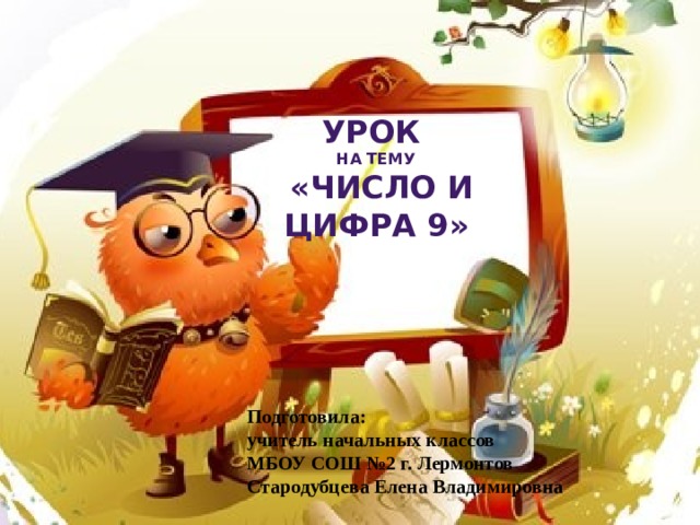 Урок на тему  «Число и цифра 9» Подготовила: учитель начальных классов МБОУ СОШ №2 г. Лермонтов Стародубцева Елена Владимировна 