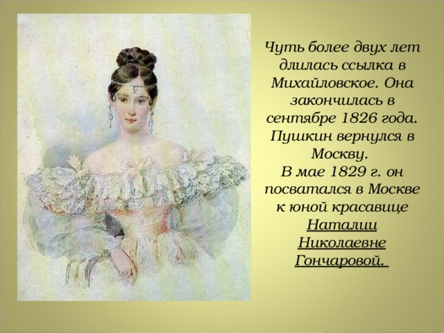 Чуть более двух лет длилась ссылка в Михайловское. Она закончилась в сентябре 1826 года. Пушкин вернулся в Москву. В мае 1829 г. он посватался в Москве к юной красавице Наталии Николаевне Гончаровой.  