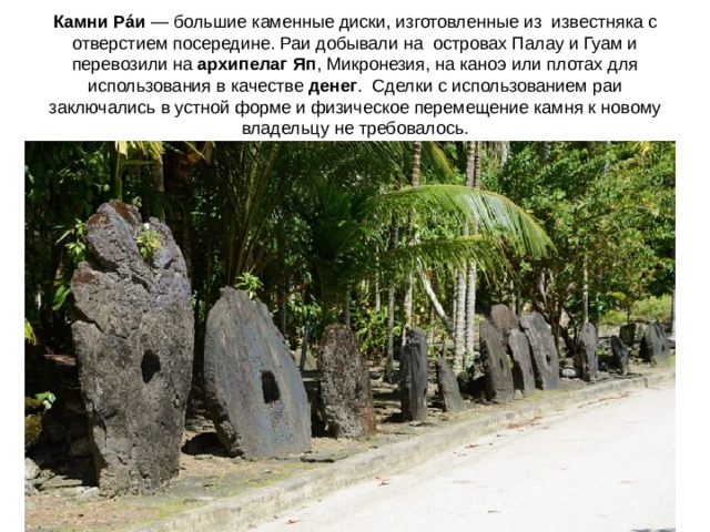 Камни Рáи  — большие каменные диски, изготовленные из  известняка с отверстием посередине. Раи добывали на  островах Палау и Гуам и перевозили на  архипелаг Яп , Микронезия, на каноэ или плотах для использования в качестве  денег .  Сделки с использованием раи заключались в устной форме и физическое перемещение камня к новому владельцу не требовалось. 