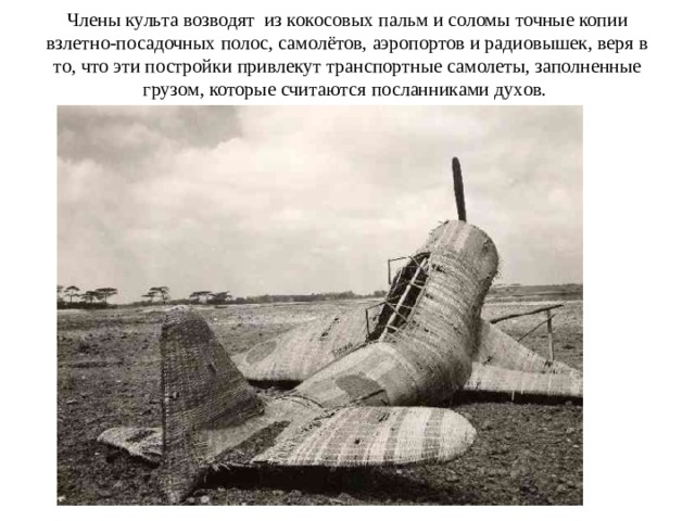 Члены культа возводят  из кокосовых пальм и соломы точные копии взлетно-посадочных полос, самолётов, аэропортов и радиовышек, веря в то, что эти постройки привлекут транспортные самолеты, заполненные грузом, которые считаются посланниками духов.   
